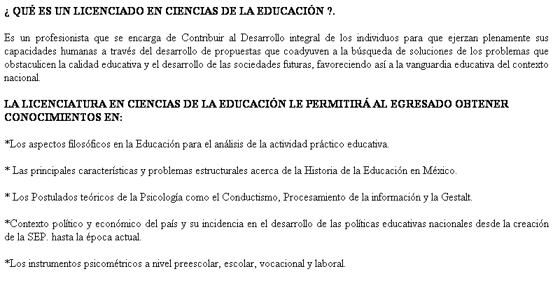 Cuadro de texto:  QU ES UN LICENCIADO EN CIENCIAS DE LA EDUCACIN ?.
Es un profesionista que se encarga de Contribuir al Desarrollo integral de los individuos para que ejerzan plenamente sus capacidades humanas a travs del desarrollo de propuestas que coadyuven a la bsqueda de soluciones de los problemas que obstaculicen la calidad educativa y el desarrollo de las sociedades futuras, favoreciendo as a la vanguardia educativa del contexto nacional.
LA LICENCIATURA EN CIENCIAS DE LA EDUCACIN LE PERMITIR AL EGRESADO OBTENER CONOCIMIENTOS EN:
*Los aspectos filosficos en la Educacin para el anlisis de la actividad prctico educativa.
* Las principales caractersticas y problemas estructurales acerca de la Historia de la Educacin en Mxico.
* Los Postulados tericos de la Psicologa como el Conductismo, Procesamiento de la informacin y la Gestalt.
*Contexto poltico y econmico del pas y su incidencia en el desarrollo de las polticas educativas nacionales desde la creacin de la SEP. hasta la poca actual.
*Los instrumentos psicomtricos a nivel preescolar, escolar, vocacional y laboral.

