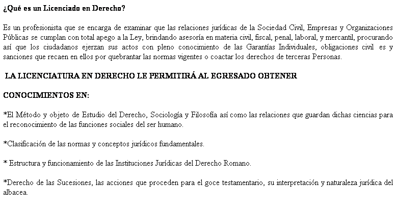 Cuadro de texto: ¿Qué es un Licenciado en Derecho?
Es un profesionista que se encarga de examinar que las relaciones jurídicas de la Sociedad Civil, Empresas y Organizaciones Públicas se cumplan con total apego a la Ley, brindando asesoría en materia civil, fiscal, penal, laboral, y mercantil, procurando así que los ciudadanos ejerzan sus actos con pleno conocimiento de las Garantías Individuales, obligaciones civil es y sanciones que recaen en ellos por quebrantar las normas vigentes o coactar los derechos de terceras Personas.
LA LICENCIATURA EN DERECHO LE PERMITIRÁ AL EGRESADO OBTENER
CONOCIMIENTOS EN:
*El Método y objeto de Estudio del Derecho, Sociología y Filosofía así como las relaciones que guardan dichas ciencias para el reconocimiento de las funciones sociales del ser humano.
*Clasificación de las normas y conceptos jurídicos fundamentales.
* Estructura y funcionamiento de las Instituciones Jurídicas del Derecho Romano.
*Derecho de las Sucesiones, las acciones que proceden para el goce testamentario, su interpretación y naturaleza jurídica del albacea.