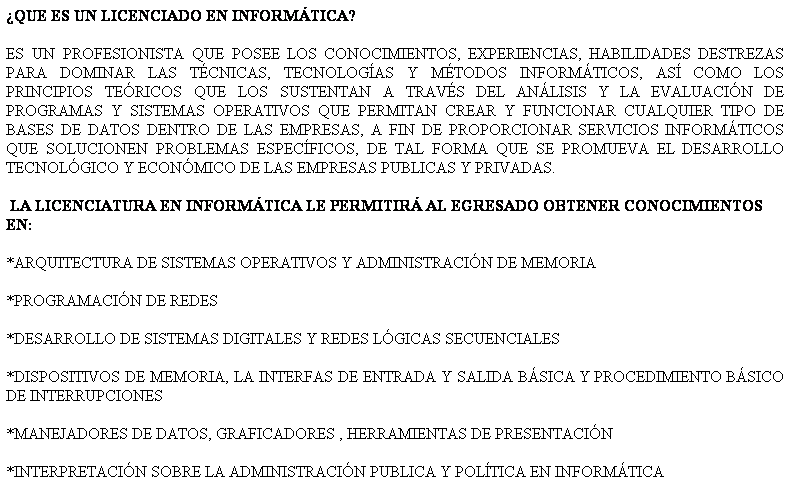 Cuadro de texto: QUE ES UN LICENCIADO EN INFORMTICA?
ES UN PROFESIONISTA QUE POSEE LOS CONOCIMIENTOS, EXPERIENCIAS, HABILIDADES DESTREZAS PARA DOMINAR LAS TCNICAS, TECNOLOGAS Y MTODOS INFORMTICOS, AS COMO LOS PRINCIPIOS TERICOS QUE LOS SUSTENTAN A TRAVS DEL ANLISIS Y LA EVALUACIN DE PROGRAMAS Y SISTEMAS OPERATIVOS QUE PERMITAN CREAR Y FUNCIONAR CUALQUIER TIPO DE BASES DE DATOS DENTRO DE LAS EMPRESAS, A FIN DE PROPORCIONAR SERVICIOS INFORMTICOS QUE SOLUCIONEN PROBLEMAS ESPECFICOS, DE TAL FORMA QUE SE PROMUEVA EL DESARROLLO TECNOLGICO Y ECONMICO DE LAS EMPRESAS PUBLICAS Y PRIVADAS.
 LA LICENCIATURA EN INFORMTICA LE PERMITIR AL EGRESADO OBTENER CONOCIMIENTOS EN:
*ARQUITECTURA DE SISTEMAS OPERATIVOS Y ADMINISTRACIN DE MEMORIA
*PROGRAMACIN DE REDES
*DESARROLLO DE SISTEMAS DIGITALES Y REDES LGICAS SECUENCIALES
*DISPOSITIVOS DE MEMORIA, LA INTERFAS DE ENTRADA Y SALIDA BSICA Y PROCEDIMIENTO BSICO DE INTERRUPCIONES
*MANEJADORES DE DATOS, GRAFICADORES , HERRAMIENTAS DE PRESENTACIN 
*INTERPRETACIN SOBRE LA ADMINISTRACIN PUBLICA Y POLTICA EN INFORMTICA
 
