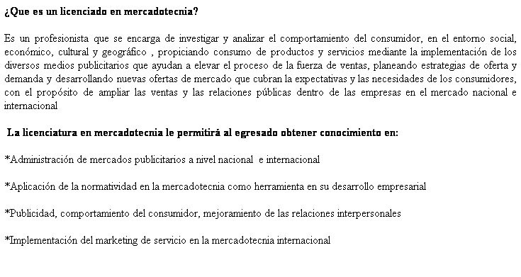 Cuadro de texto: Que es un licenciado en mercadotecnia?
Es un profesionista que se encarga de investigar y analizar el comportamiento del consumidor, en el entorno social, econmico, cultural y geogrfico , propiciando consumo de productos y servicios mediante la implementacin de los diversos medios publicitarios que ayudan a elevar el proceso de la fuerza de ventas, planeando estrategias de oferta y demanda y desarrollando nuevas ofertas de mercado que cubran la expectativas y las necesidades de los consumidores, con el propsito de ampliar las ventas y las relaciones pblicas dentro de las empresas en el mercado nacional e internacional
 La licenciatura en mercadotecnia le permitir al egresado obtener conocimiento en: 
*Administracin de mercados publicitarios a nivel nacional  e internacional
*Aplicacin de la normatividad en la mercadotecnia como herramienta en su desarrollo empresarial
*Publicidad, comportamiento del consumidor, mejoramiento de las relaciones interpersonales 
*Implementacin del marketing de servicio en la mercadotecnia internacional
 
